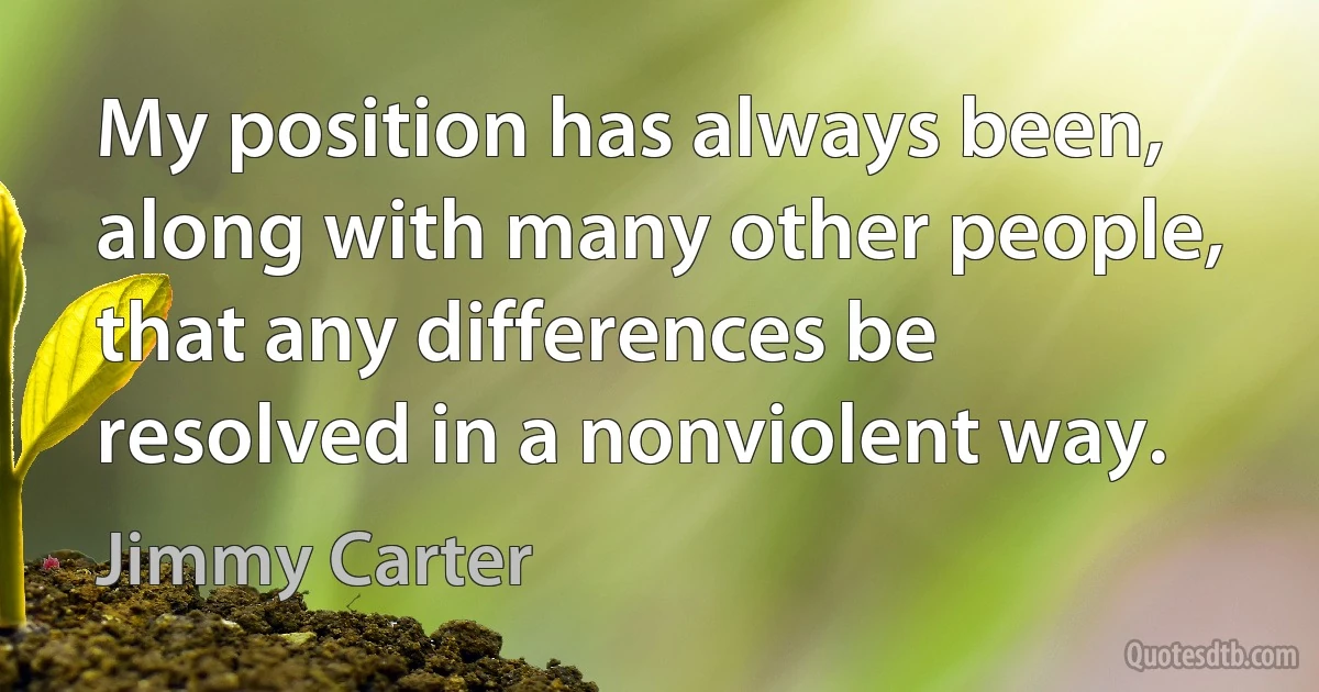 My position has always been, along with many other people, that any differences be resolved in a nonviolent way. (Jimmy Carter)