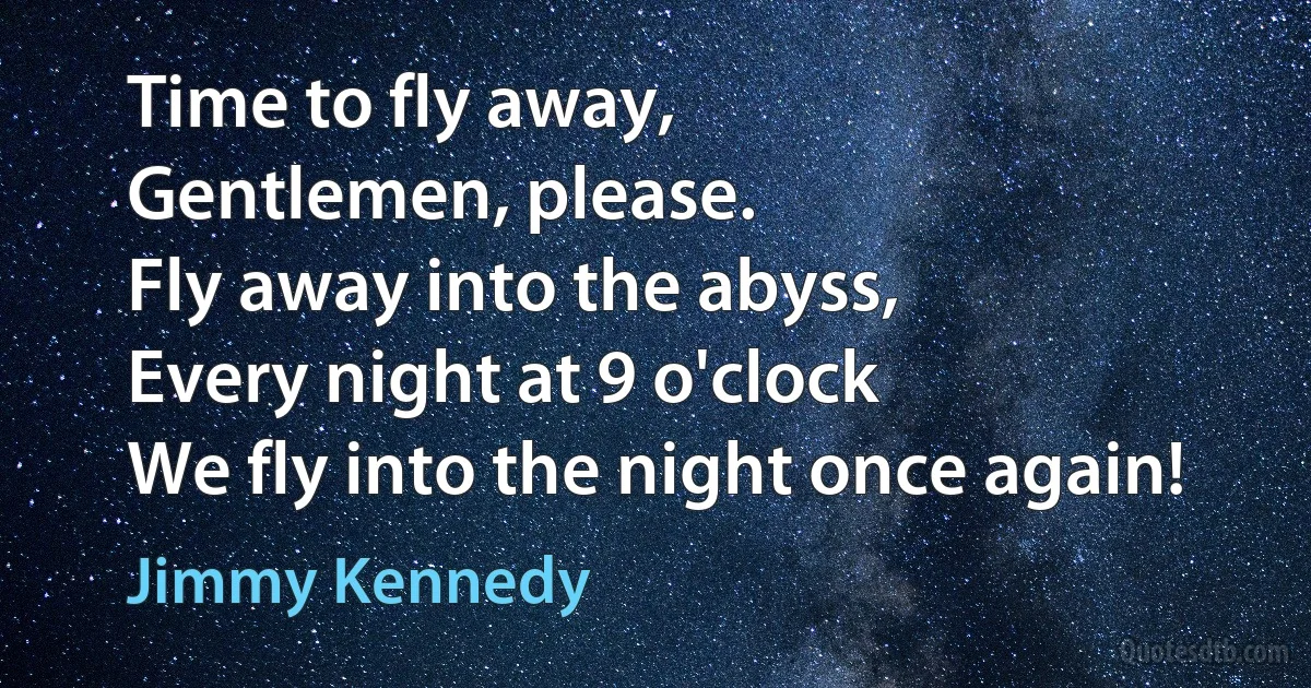 Time to fly away,
Gentlemen, please.
Fly away into the abyss,
Every night at 9 o'clock
We fly into the night once again! (Jimmy Kennedy)