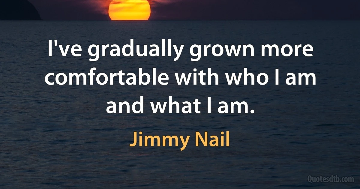 I've gradually grown more comfortable with who I am and what I am. (Jimmy Nail)