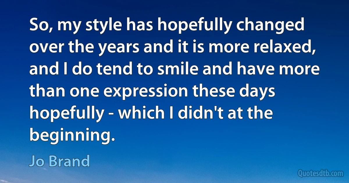 So, my style has hopefully changed over the years and it is more relaxed, and I do tend to smile and have more than one expression these days hopefully - which I didn't at the beginning. (Jo Brand)