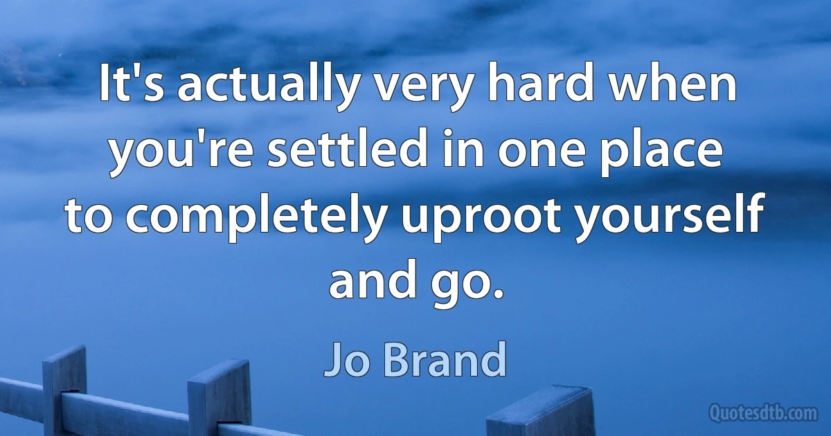 It's actually very hard when you're settled in one place to completely uproot yourself and go. (Jo Brand)