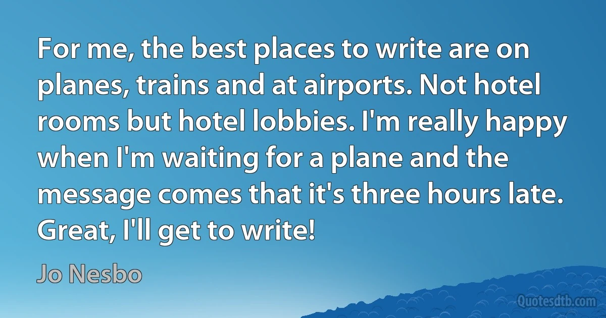 For me, the best places to write are on planes, trains and at airports. Not hotel rooms but hotel lobbies. I'm really happy when I'm waiting for a plane and the message comes that it's three hours late. Great, I'll get to write! (Jo Nesbo)