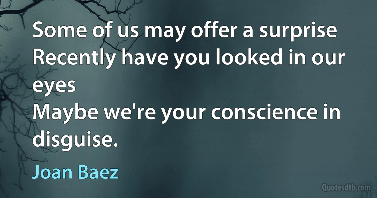 Some of us may offer a surprise
Recently have you looked in our eyes
Maybe we're your conscience in disguise. (Joan Baez)