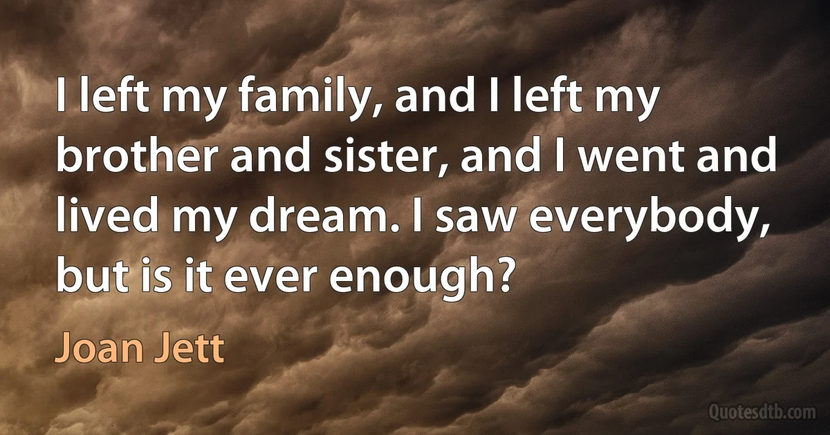 I left my family, and I left my brother and sister, and I went and lived my dream. I saw everybody, but is it ever enough? (Joan Jett)