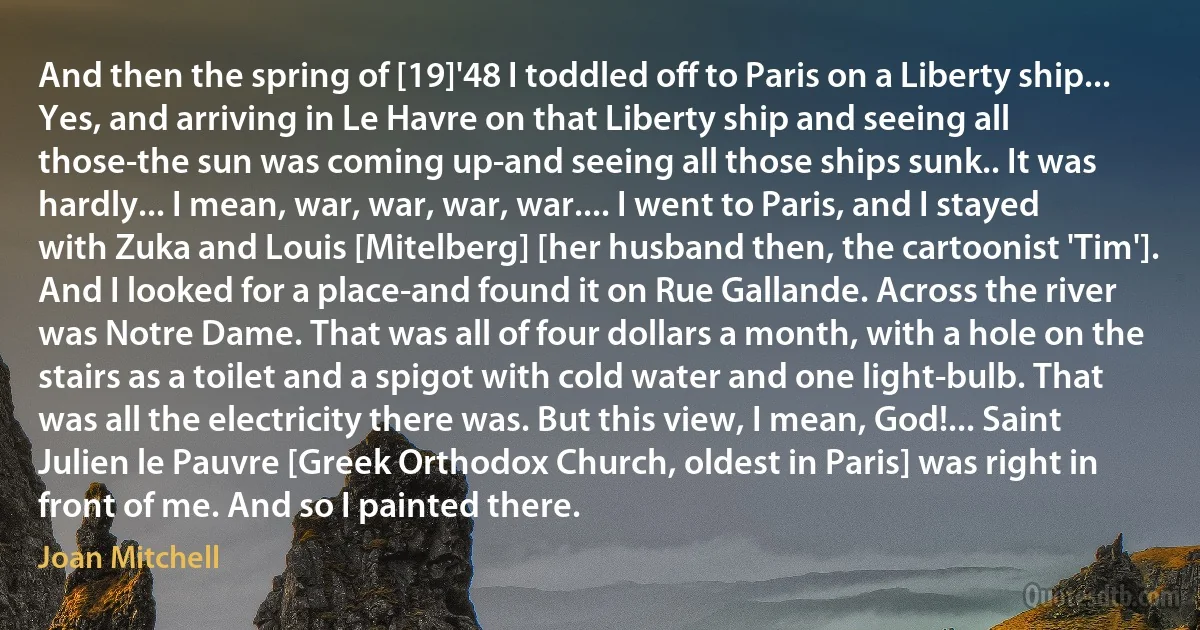 And then the spring of [19]'48 I toddled off to Paris on a Liberty ship... Yes, and arriving in Le Havre on that Liberty ship and seeing all those-the sun was coming up-and seeing all those ships sunk.. It was hardly... I mean, war, war, war, war.... I went to Paris, and I stayed with Zuka and Louis [Mitelberg] [her husband then, the cartoonist 'Tim']. And I looked for a place-and found it on Rue Gallande. Across the river was Notre Dame. That was all of four dollars a month, with a hole on the stairs as a toilet and a spigot with cold water and one light-bulb. That was all the electricity there was. But this view, I mean, God!... Saint Julien le Pauvre [Greek Orthodox Church, oldest in Paris] was right in front of me. And so I painted there. (Joan Mitchell)