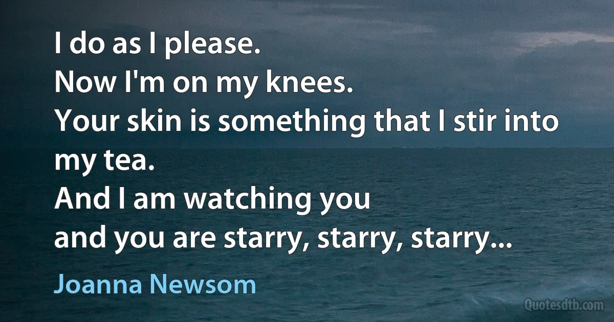 I do as I please.
Now I'm on my knees.
Your skin is something that I stir into my tea.
And I am watching you
and you are starry, starry, starry... (Joanna Newsom)