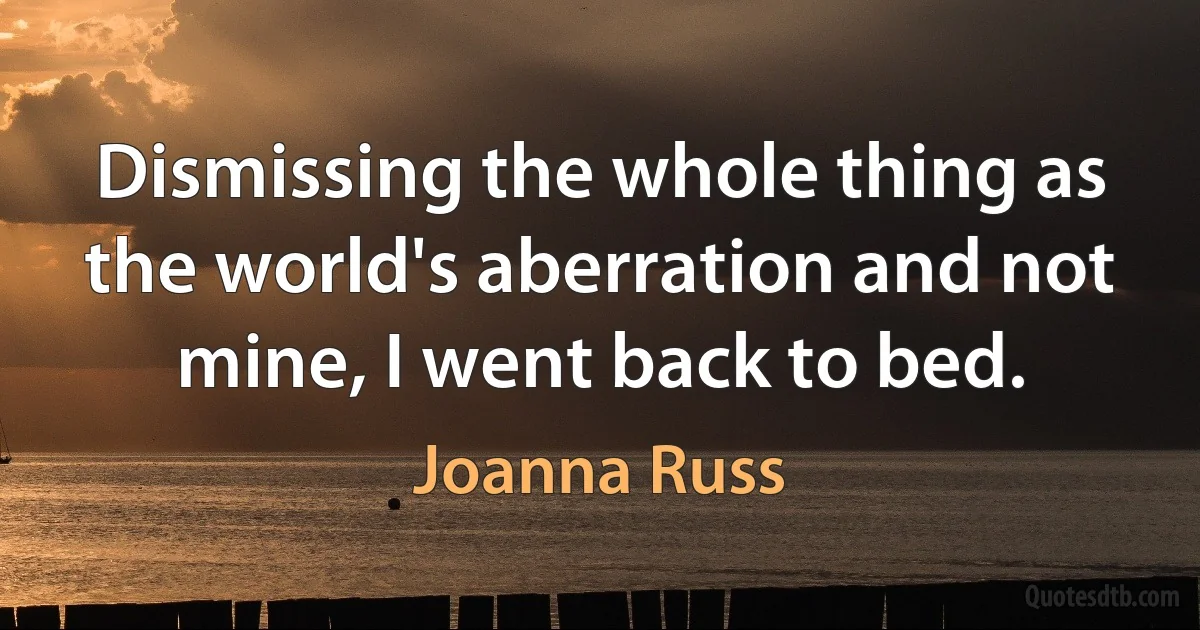 Dismissing the whole thing as the world's aberration and not mine, I went back to bed. (Joanna Russ)