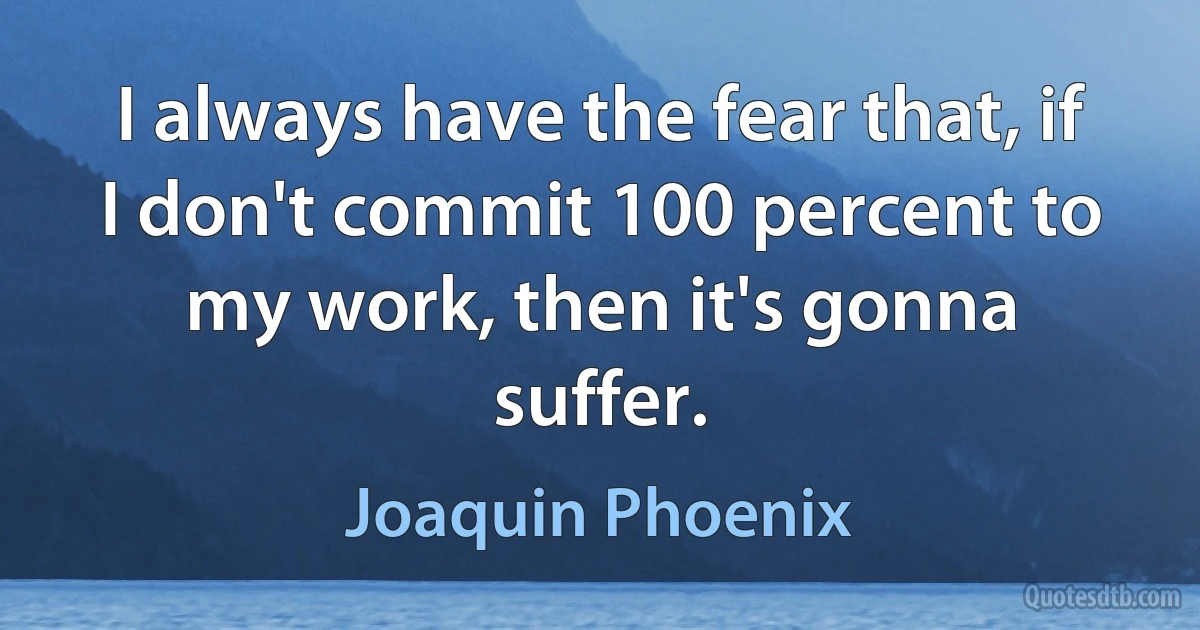 I always have the fear that, if I don't commit 100 percent to my work, then it's gonna suffer. (Joaquin Phoenix)