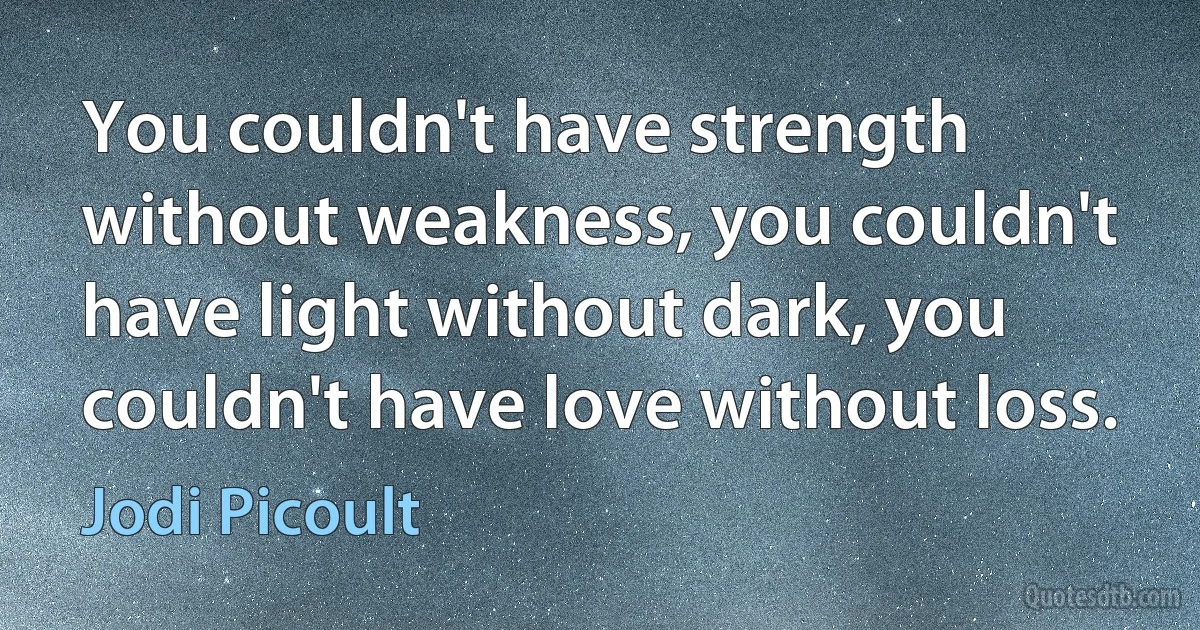 You couldn't have strength without weakness, you couldn't have light without dark, you couldn't have love without loss. (Jodi Picoult)