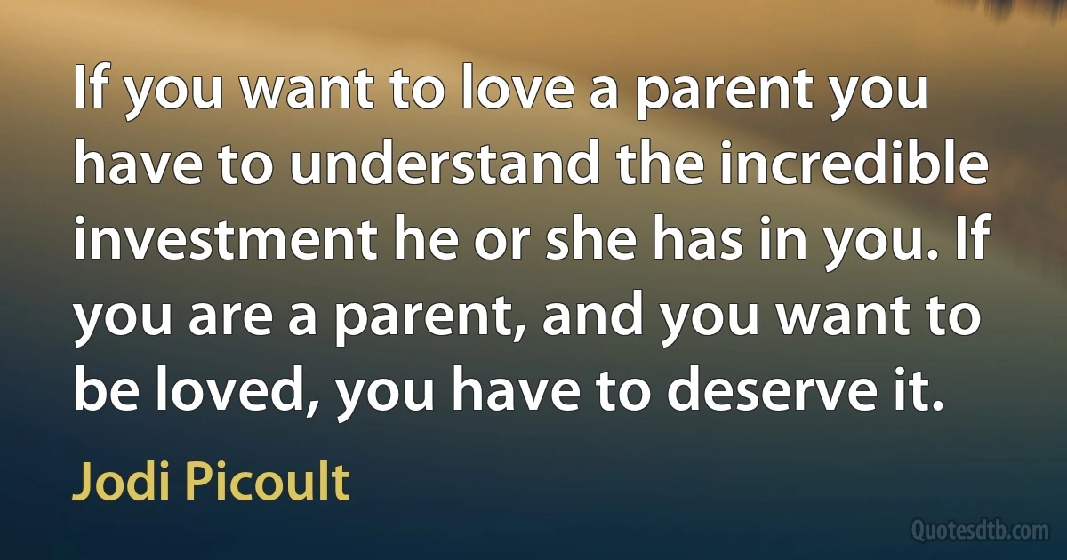 If you want to love a parent you have to understand the incredible investment he or she has in you. If you are a parent, and you want to be loved, you have to deserve it. (Jodi Picoult)