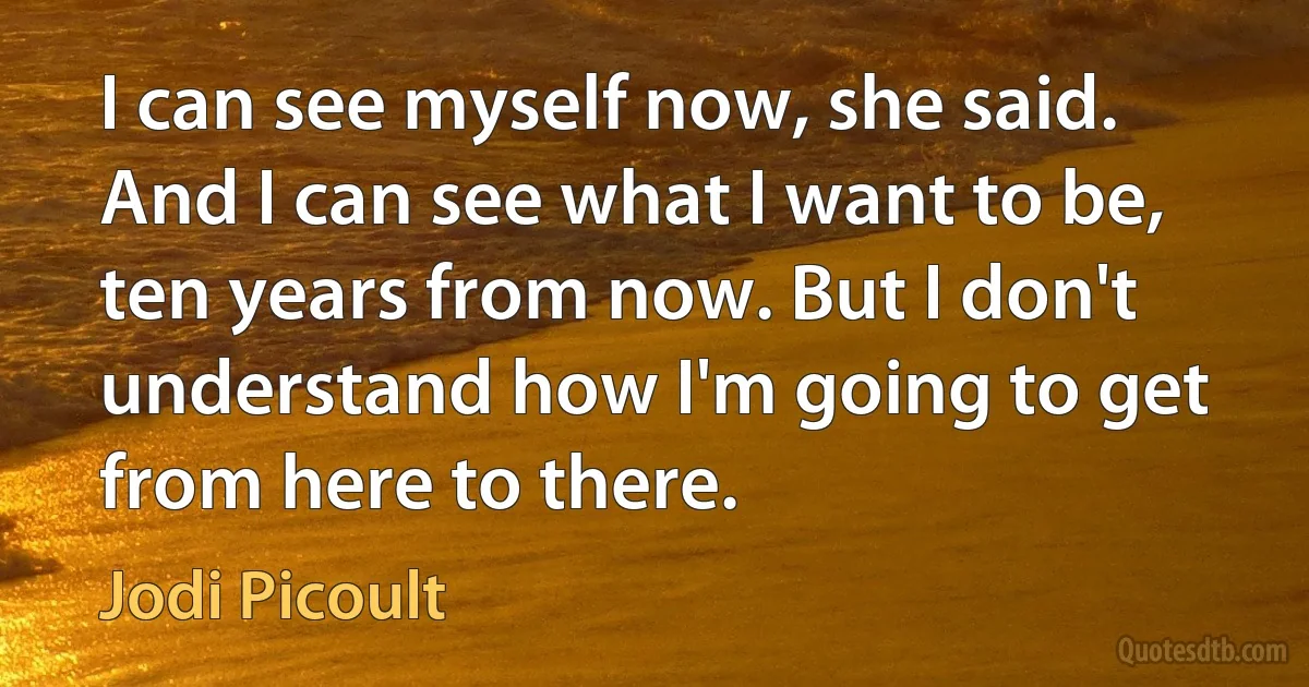 I can see myself now, she said. And I can see what I want to be, ten years from now. But I don't understand how I'm going to get from here to there. (Jodi Picoult)