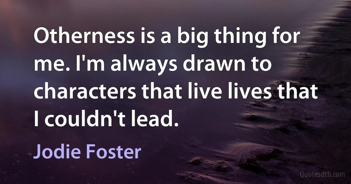 Otherness is a big thing for me. I'm always drawn to characters that live lives that I couldn't lead. (Jodie Foster)