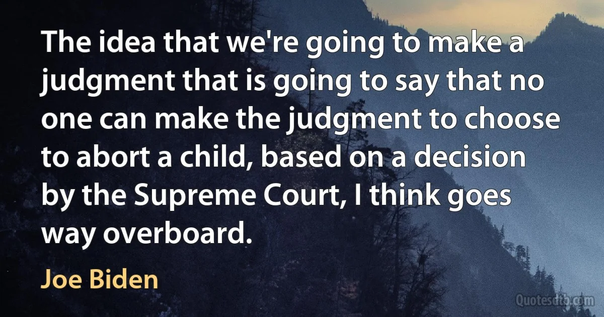 The idea that we're going to make a judgment that is going to say that no one can make the judgment to choose to abort a child, based on a decision by the Supreme Court, I think goes way overboard. (Joe Biden)