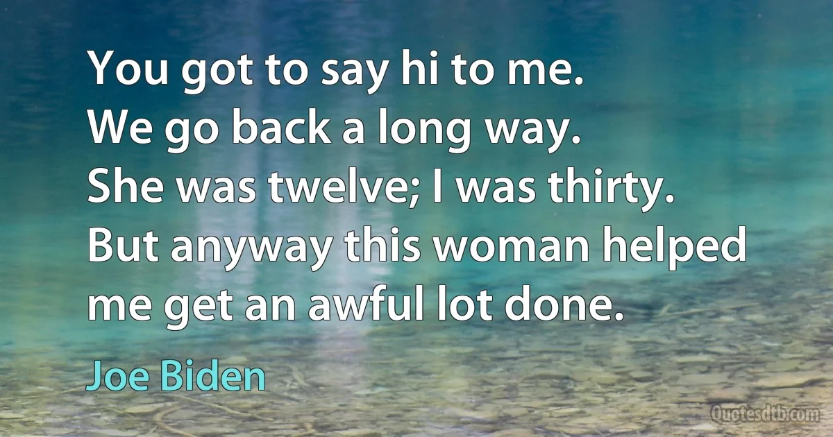 You got to say hi to me.
We go back a long way.
She was twelve; I was thirty.
But anyway this woman helped me get an awful lot done. (Joe Biden)