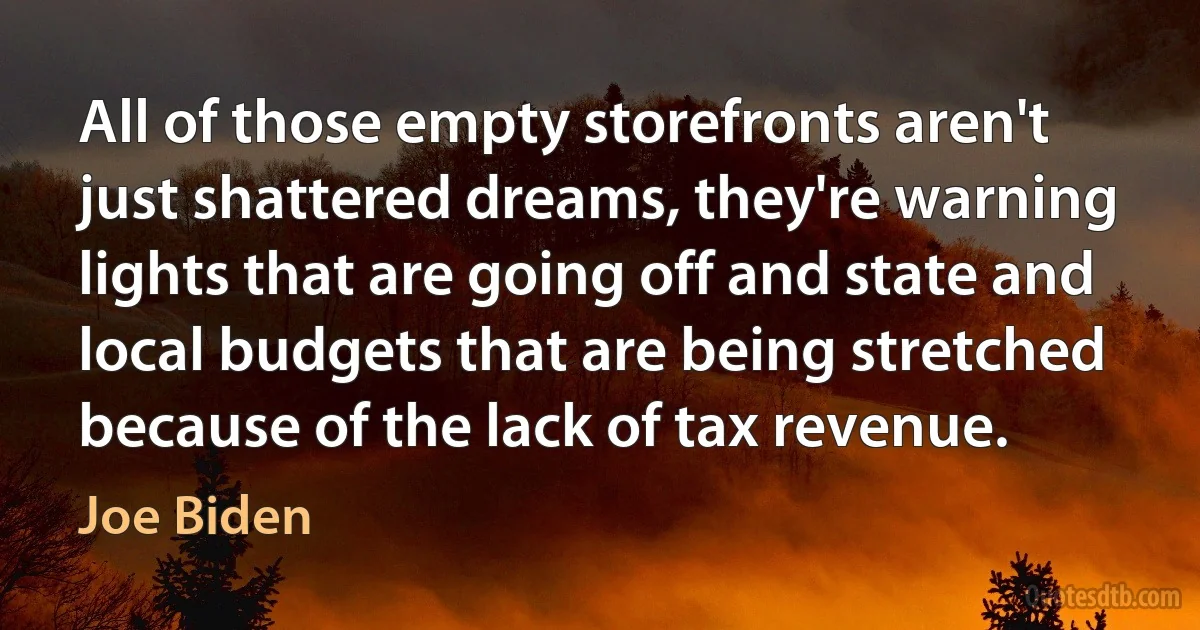 All of those empty storefronts aren't just shattered dreams, they're warning lights that are going off and state and local budgets that are being stretched because of the lack of tax revenue. (Joe Biden)