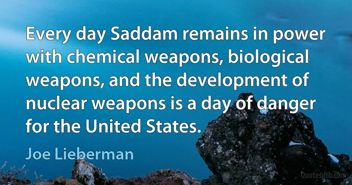 Every day Saddam remains in power with chemical weapons, biological weapons, and the development of nuclear weapons is a day of danger for the United States. (Joe Lieberman)