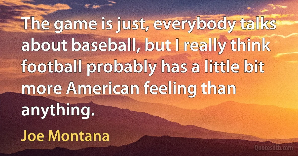 The game is just, everybody talks about baseball, but I really think football probably has a little bit more American feeling than anything. (Joe Montana)