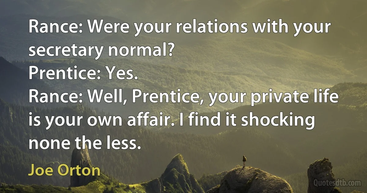 Rance: Were your relations with your secretary normal?
Prentice: Yes.
Rance: Well, Prentice, your private life is your own affair. I find it shocking none the less. (Joe Orton)