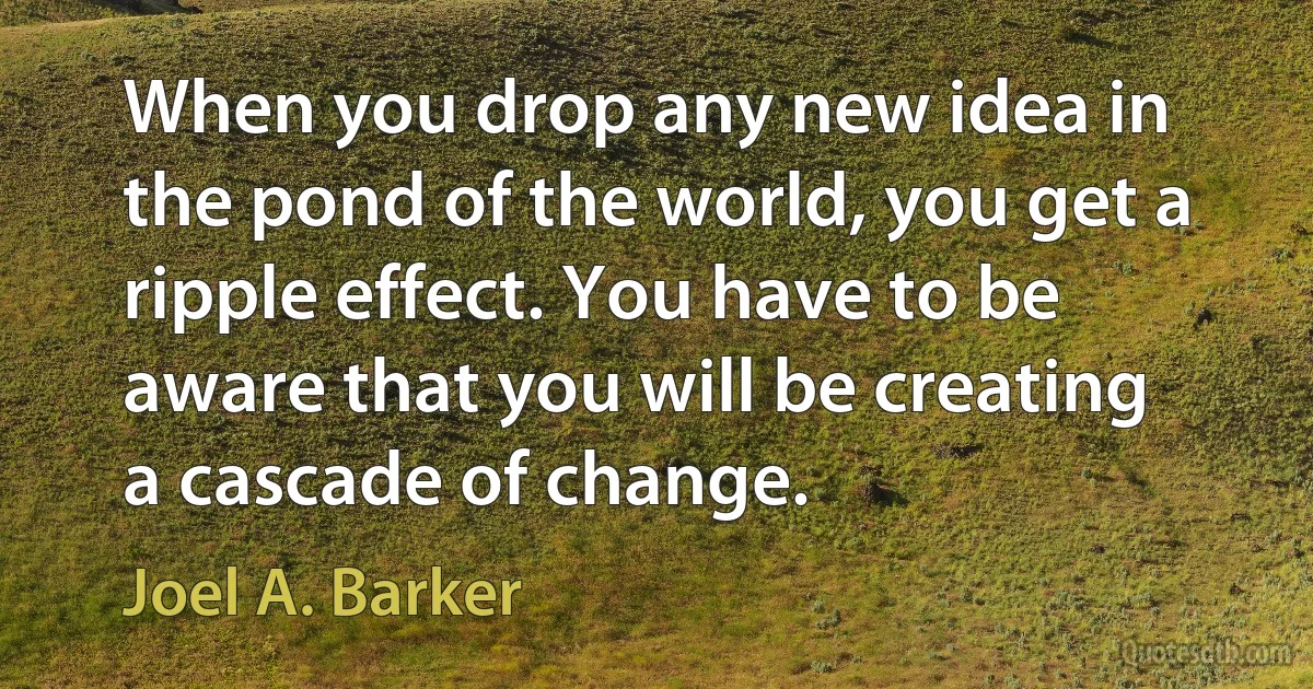 When you drop any new idea in the pond of the world, you get a ripple effect. You have to be aware that you will be creating a cascade of change. (Joel A. Barker)