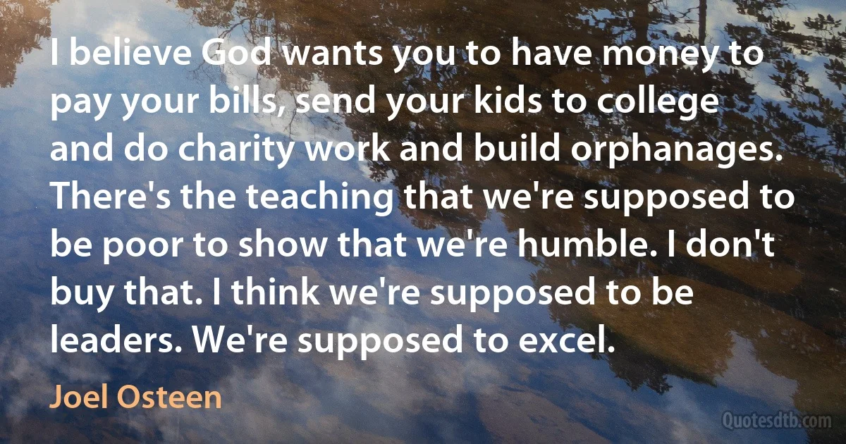 I believe God wants you to have money to pay your bills, send your kids to college and do charity work and build orphanages. There's the teaching that we're supposed to be poor to show that we're humble. I don't buy that. I think we're supposed to be leaders. We're supposed to excel. (Joel Osteen)