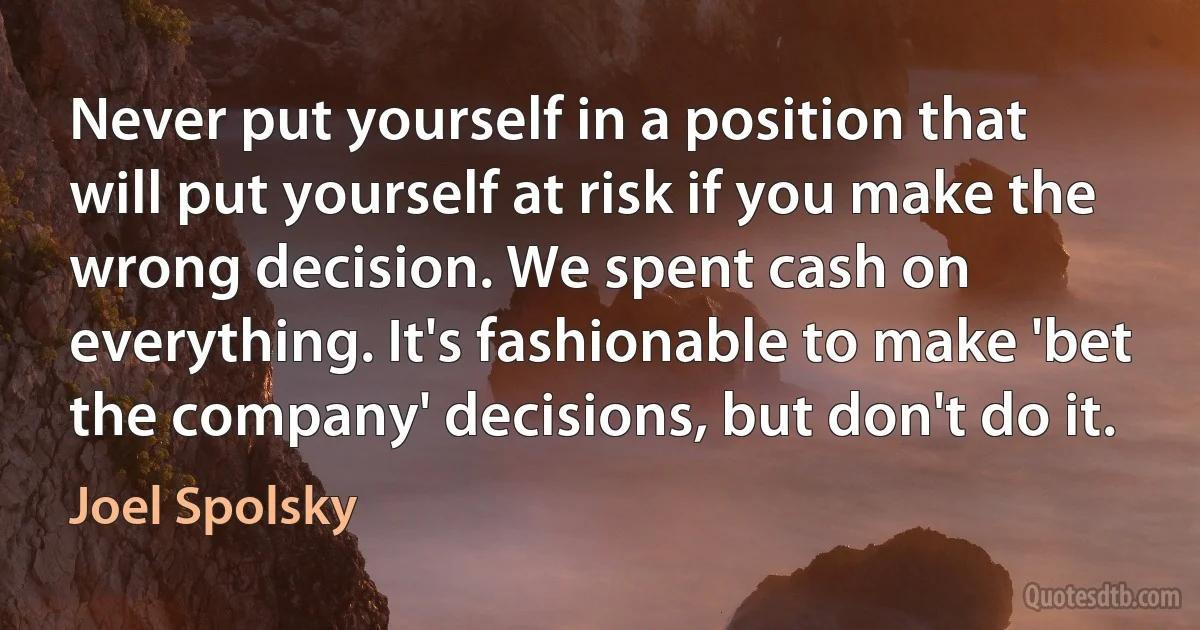 Never put yourself in a position that will put yourself at risk if you make the wrong decision. We spent cash on everything. It's fashionable to make 'bet the company' decisions, but don't do it. (Joel Spolsky)