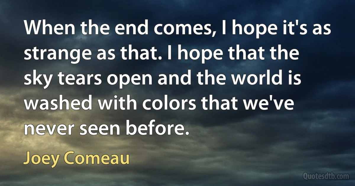 When the end comes, I hope it's as strange as that. I hope that the sky tears open and the world is washed with colors that we've never seen before. (Joey Comeau)