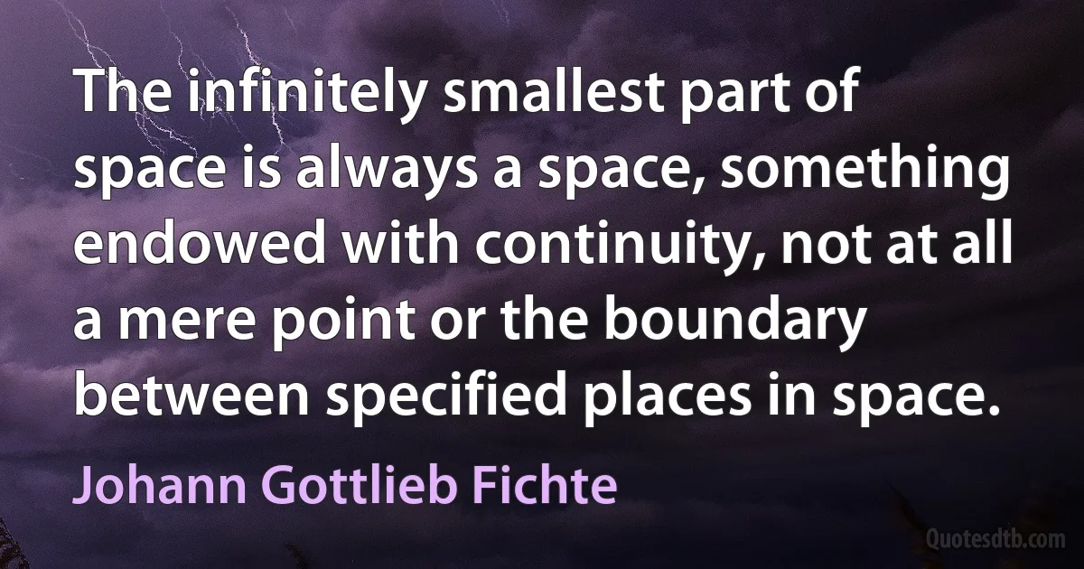 The infinitely smallest part of space is always a space, something endowed with continuity, not at all a mere point or the boundary between specified places in space. (Johann Gottlieb Fichte)