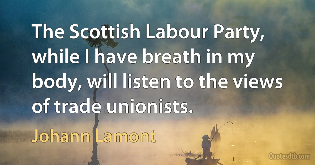 The Scottish Labour Party, while I have breath in my body, will listen to the views of trade unionists. (Johann Lamont)