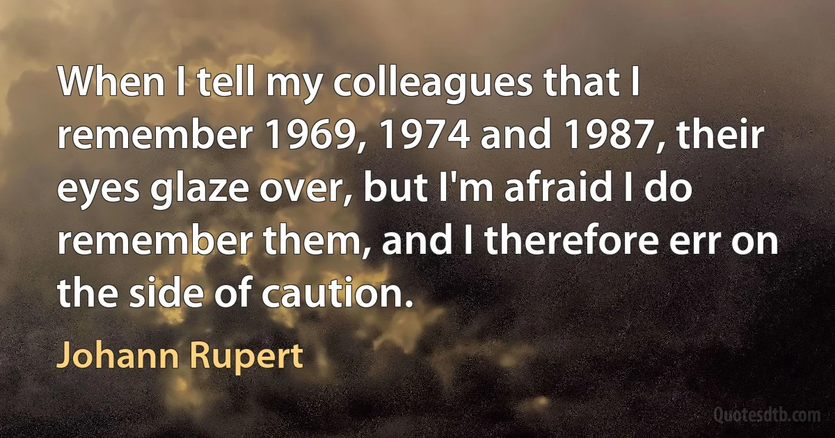 When I tell my colleagues that I remember 1969, 1974 and 1987, their eyes glaze over, but I'm afraid I do remember them, and I therefore err on the side of caution. (Johann Rupert)