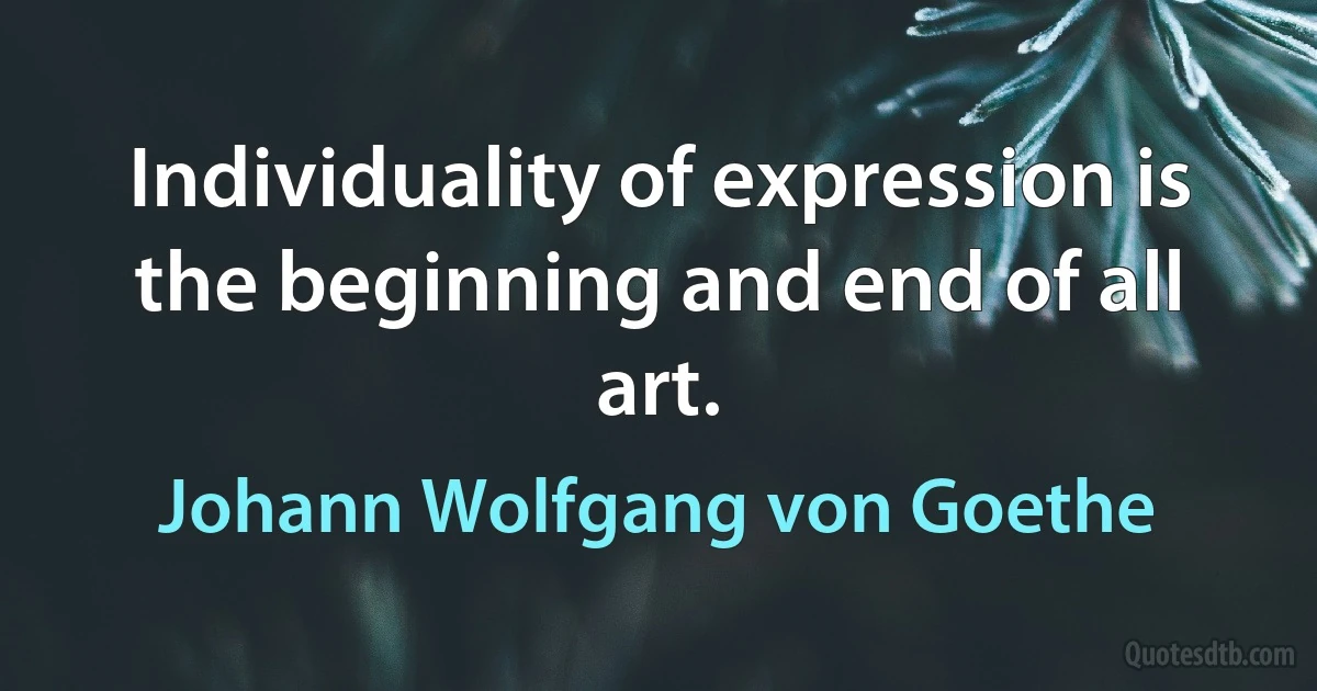 Individuality of expression is the beginning and end of all art. (Johann Wolfgang von Goethe)