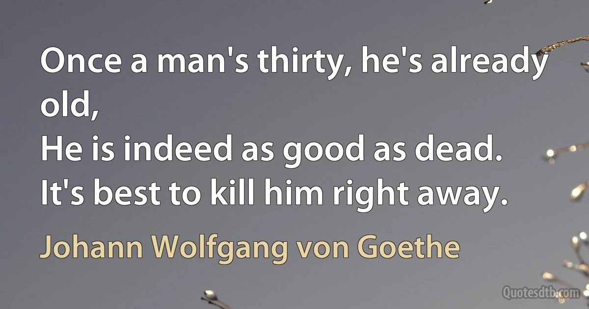 Once a man's thirty, he's already old,
He is indeed as good as dead.
It's best to kill him right away. (Johann Wolfgang von Goethe)