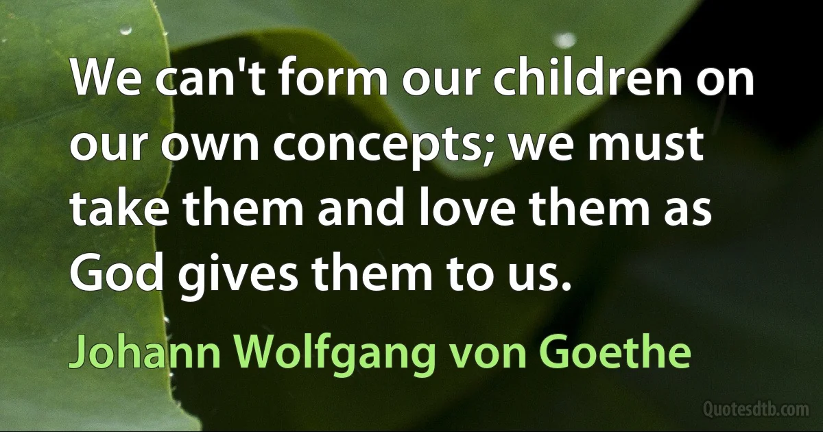 We can't form our children on our own concepts; we must take them and love them as God gives them to us. (Johann Wolfgang von Goethe)