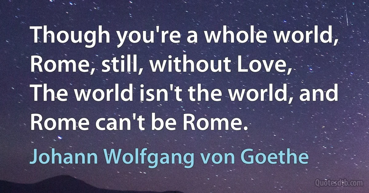 Though you're a whole world, Rome, still, without Love,
The world isn't the world, and Rome can't be Rome. (Johann Wolfgang von Goethe)