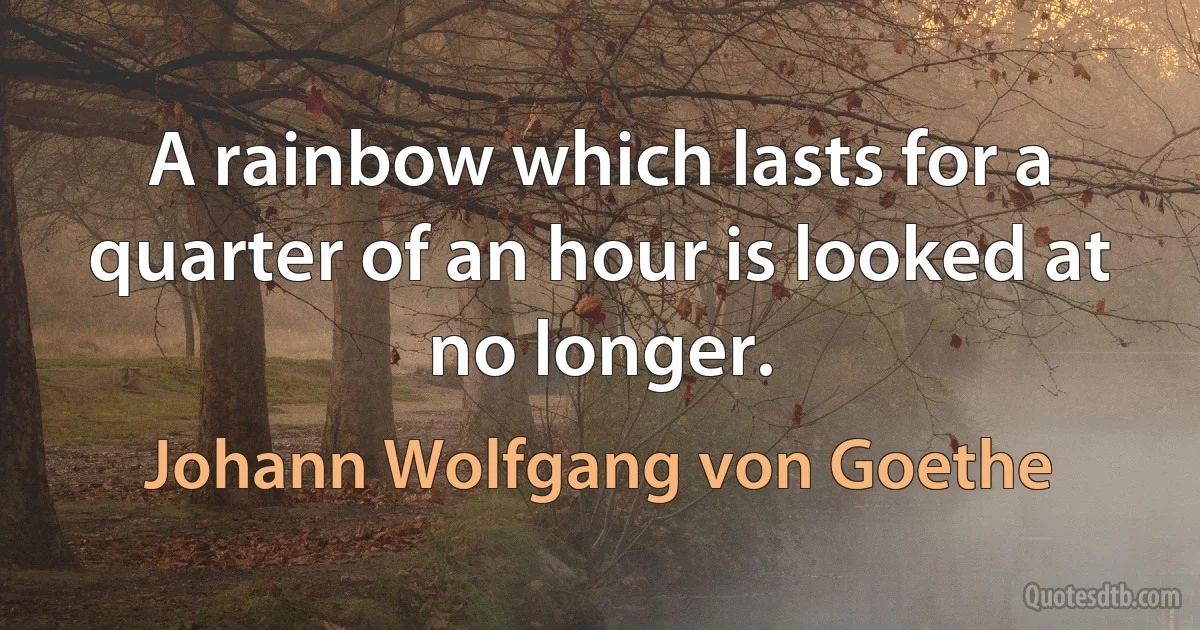 A rainbow which lasts for a quarter of an hour is looked at no longer. (Johann Wolfgang von Goethe)