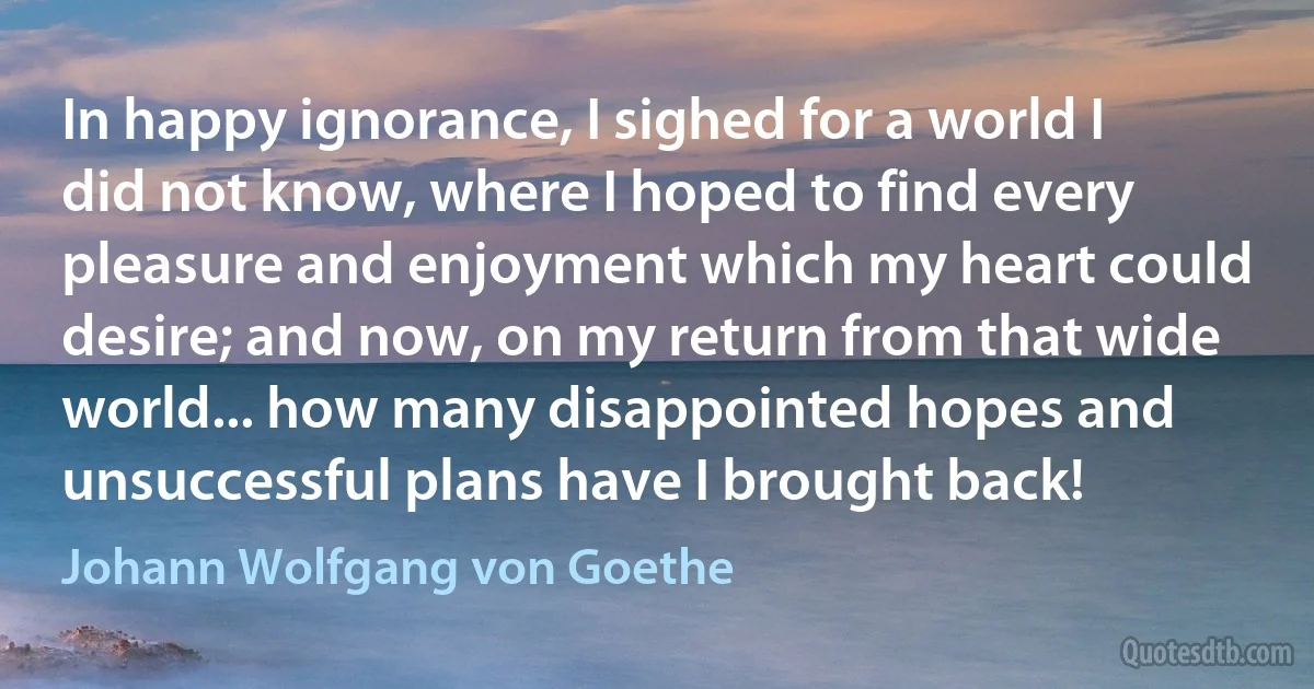 In happy ignorance, I sighed for a world I did not know, where I hoped to find every pleasure and enjoyment which my heart could desire; and now, on my return from that wide world... how many disappointed hopes and unsuccessful plans have I brought back! (Johann Wolfgang von Goethe)