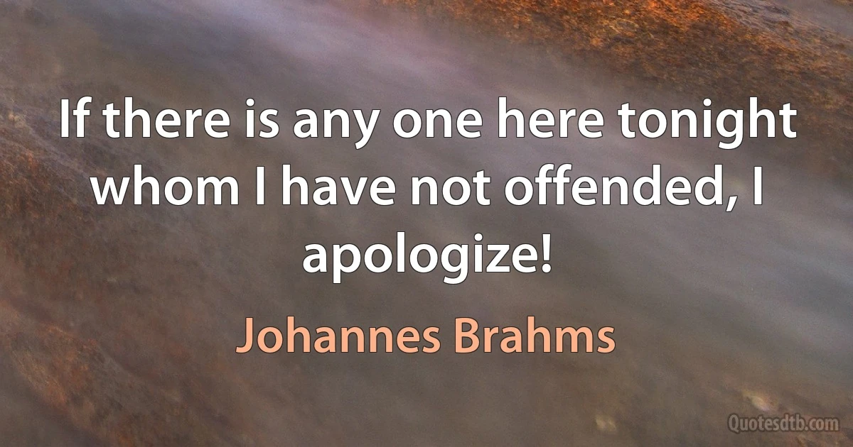 If there is any one here tonight whom I have not offended, I apologize! (Johannes Brahms)