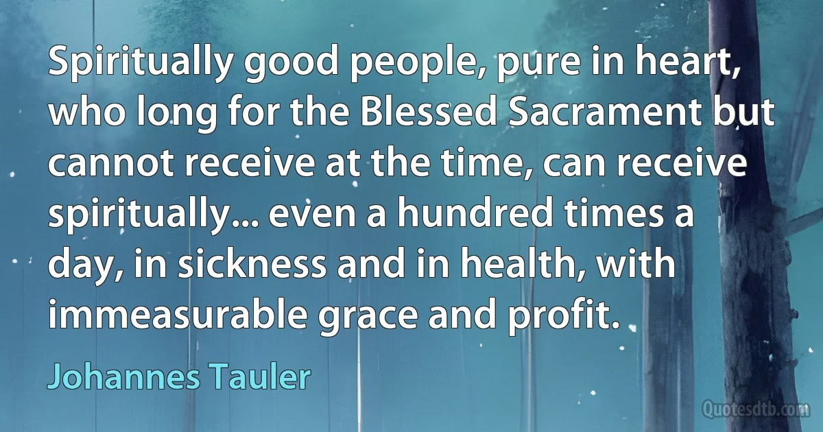 Spiritually good people, pure in heart, who long for the Blessed Sacrament but cannot receive at the time, can receive spiritually... even a hundred times a day, in sickness and in health, with immeasurable grace and profit. (Johannes Tauler)