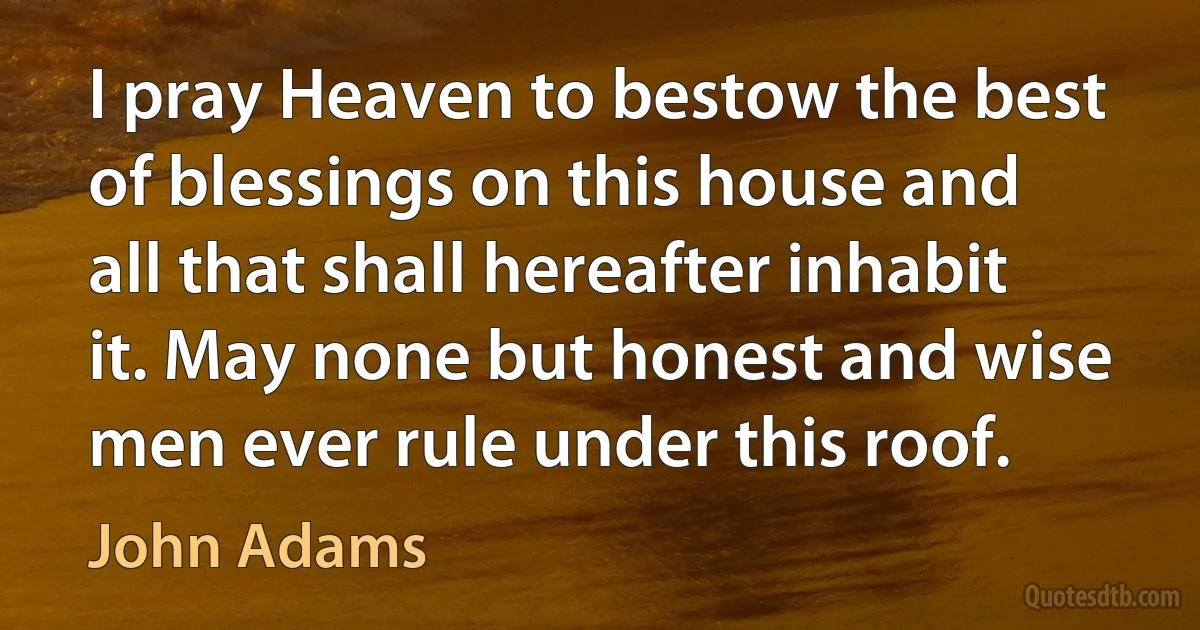 I pray Heaven to bestow the best of blessings on this house and all that shall hereafter inhabit it. May none but honest and wise men ever rule under this roof. (John Adams)