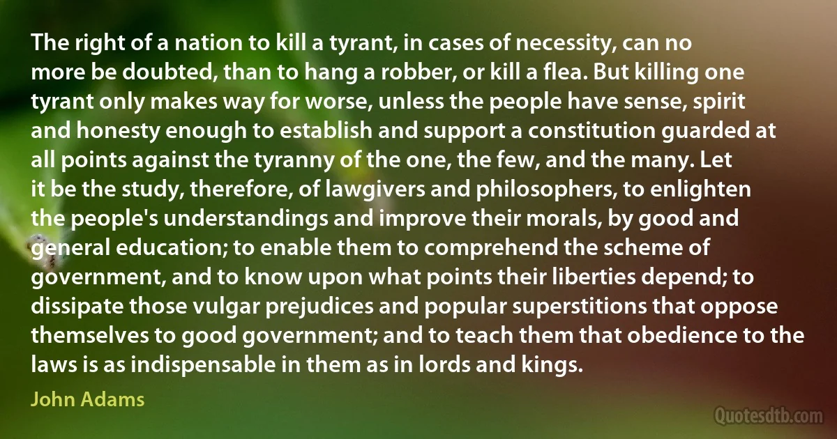 The right of a nation to kill a tyrant, in cases of necessity, can no more be doubted, than to hang a robber, or kill a flea. But killing one tyrant only makes way for worse, unless the people have sense, spirit and honesty enough to establish and support a constitution guarded at all points against the tyranny of the one, the few, and the many. Let it be the study, therefore, of lawgivers and philosophers, to enlighten the people's understandings and improve their morals, by good and general education; to enable them to comprehend the scheme of government, and to know upon what points their liberties depend; to dissipate those vulgar prejudices and popular superstitions that oppose themselves to good government; and to teach them that obedience to the laws is as indispensable in them as in lords and kings. (John Adams)