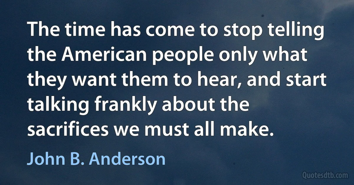 The time has come to stop telling the American people only what they want them to hear, and start talking frankly about the sacrifices we must all make. (John B. Anderson)