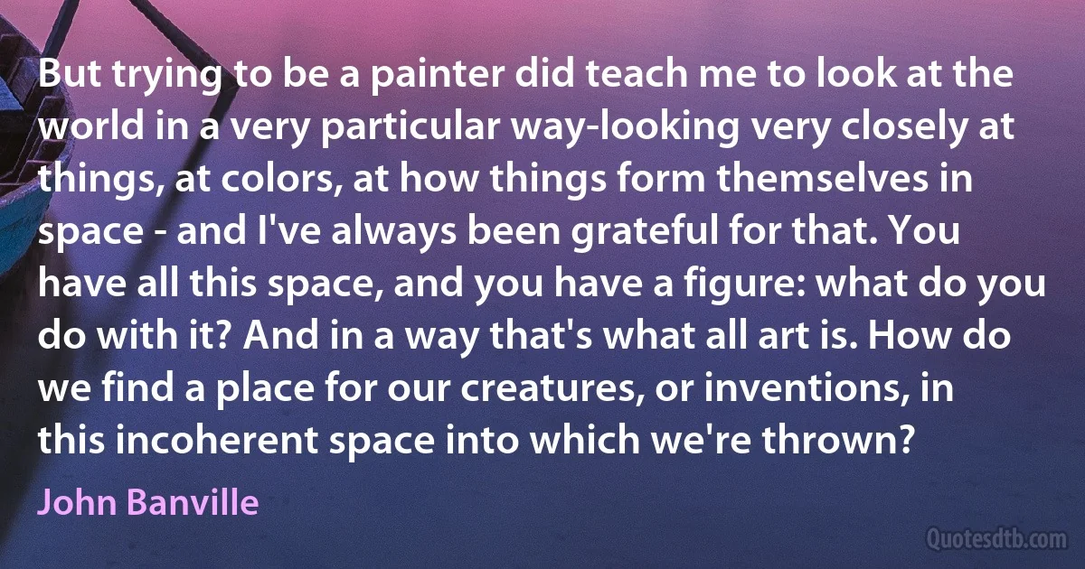 But trying to be a painter did teach me to look at the world in a very particular way-looking very closely at things, at colors, at how things form themselves in space - and I've always been grateful for that. You have all this space, and you have a figure: what do you do with it? And in a way that's what all art is. How do we find a place for our creatures, or inventions, in this incoherent space into which we're thrown? (John Banville)