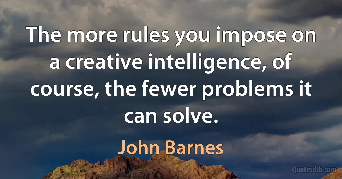 The more rules you impose on a creative intelligence, of course, the fewer problems it can solve. (John Barnes)