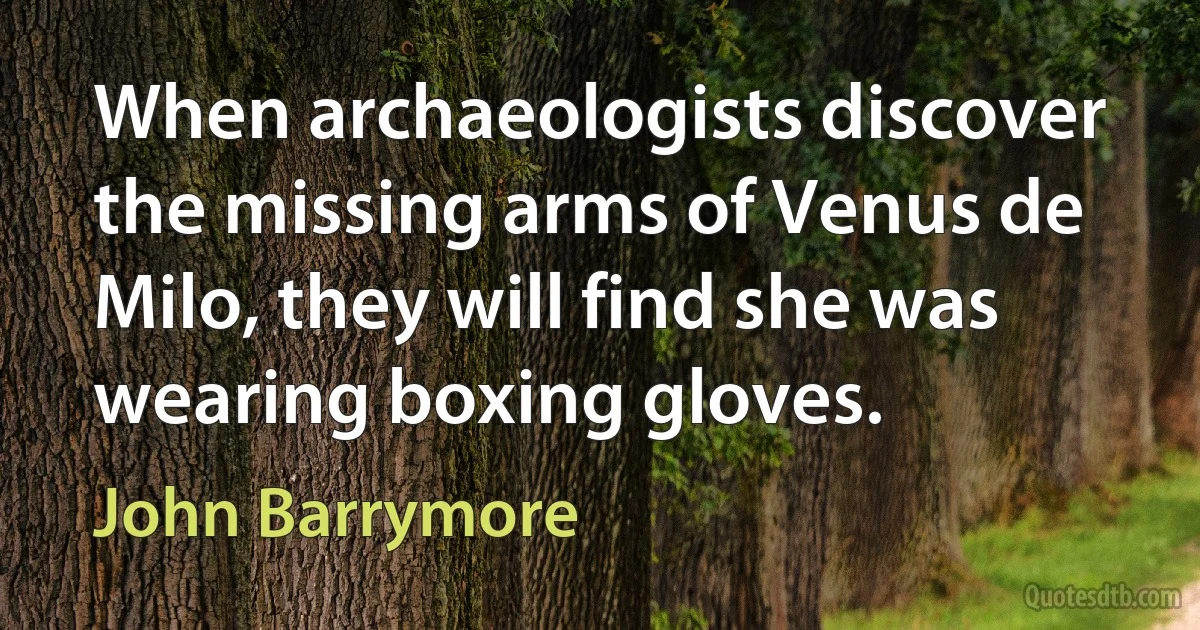 When archaeologists discover the missing arms of Venus de Milo, they will find she was wearing boxing gloves. (John Barrymore)