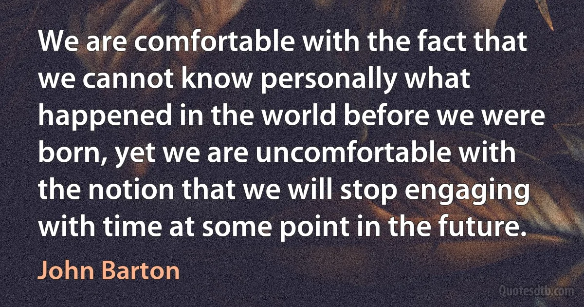 We are comfortable with the fact that we cannot know personally what happened in the world before we were born, yet we are uncomfortable with the notion that we will stop engaging with time at some point in the future. (John Barton)