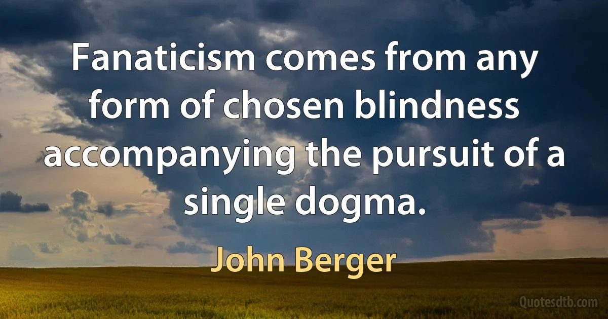 Fanaticism comes from any form of chosen blindness accompanying the pursuit of a single dogma. (John Berger)