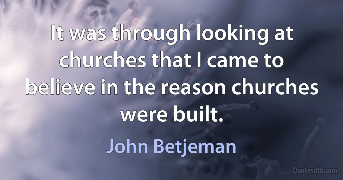 It was through looking at churches that I came to believe in the reason churches were built. (John Betjeman)