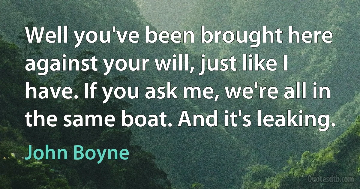 Well you've been brought here against your will, just like I have. If you ask me, we're all in the same boat. And it's leaking. (John Boyne)