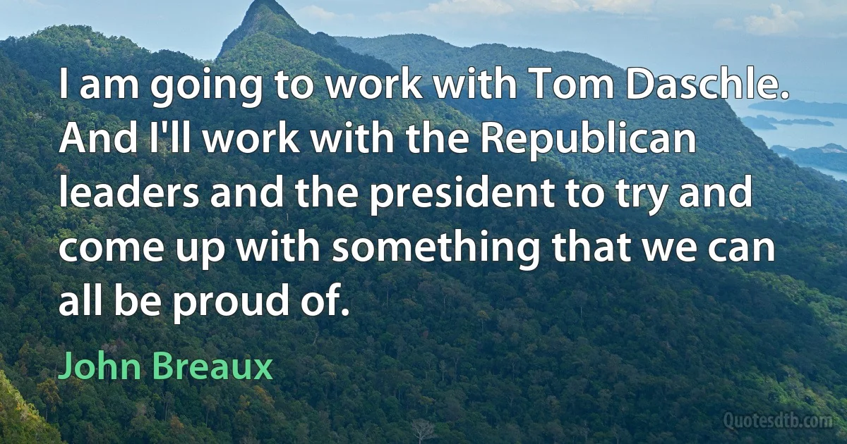 I am going to work with Tom Daschle. And I'll work with the Republican leaders and the president to try and come up with something that we can all be proud of. (John Breaux)