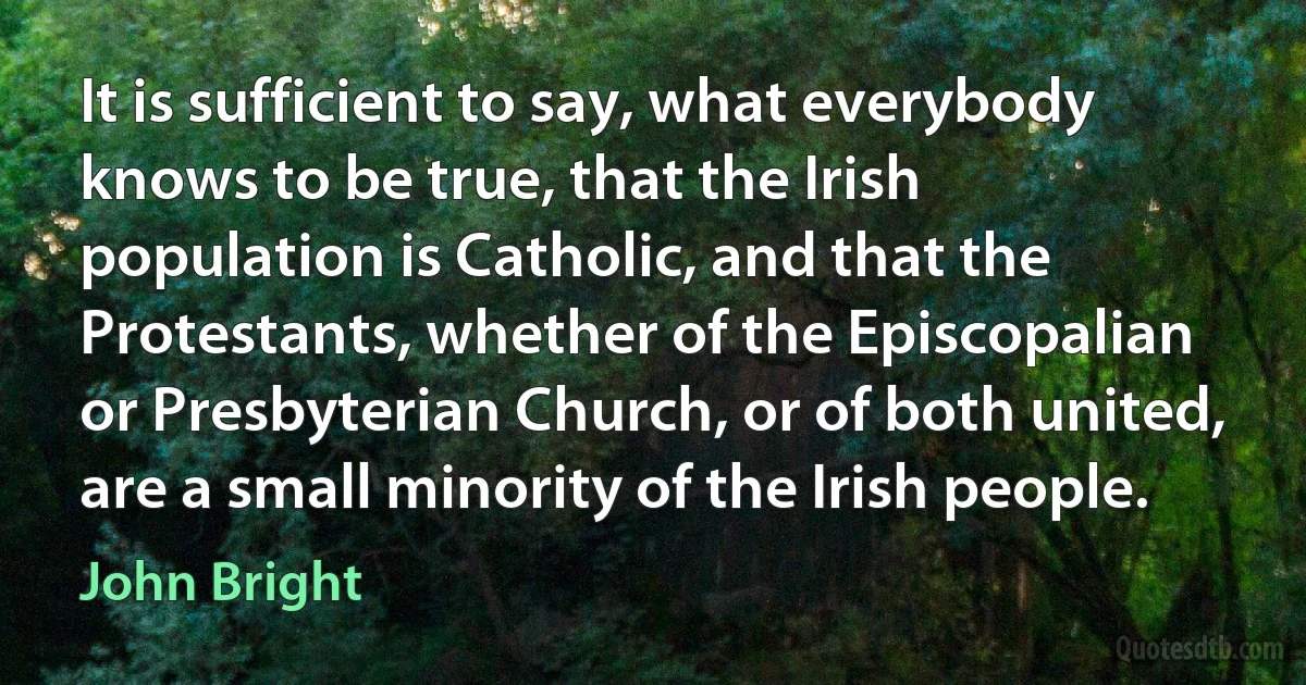 It is sufficient to say, what everybody knows to be true, that the Irish population is Catholic, and that the Protestants, whether of the Episcopalian or Presbyterian Church, or of both united, are a small minority of the Irish people. (John Bright)