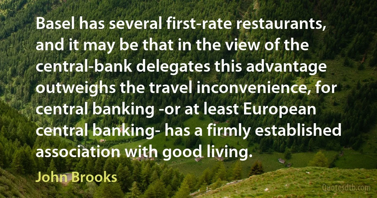 Basel has several first-rate restaurants, and it may be that in the view of the central-bank delegates this advantage outweighs the travel inconvenience, for central banking -or at least European central banking- has a firmly established association with good living. (John Brooks)